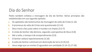 Dia do Senhor
Pedro também enfatiza a mensagem do Dia do Senhor. Vários princípios são
estabelecidos em sua segunda epístola:
a. Os apóstolos são testemunhas da mensagem da volta de Cristo (1.16)
b. A promessa da volta de Cristo será questionada (3.3-4)
c. Deus trará o Seu juízo sobre o mundo e os ímpios (3.5-7)
d. A vinda do Senhor não demora, segundo a perspectiva de Deus (3.8)
e. Até a volta, o tempo é de arrependimento (3.9)
f. O Senhor voltará repentinamente (3.10)
g. A volta do Senhor culminará em destruição da terra (3.10,12)
h. Jesus exige que os crentes O aguardem em santidade (3.14-15,17-18)
 