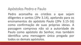 Apóstolos Pedro e Paulo
Pedro aconselha os cristãos a que sejam
diligentes e santos (2Pe 3.14), apelando para os
ensinamentos do apóstolo Paulo (2Pe 3.15-16)
como confirmação de suas próprias ideias. A
passagem comprova não só a autoridade de
Paulo como apóstolo do Senhor, mas também
identifica uma mensagem única pregada por
todos os demais apóstolos.
 