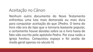 Aceitação no Cânon
Nenhum outro documento do Novo Testamento
enfrentou uma luta mais demorada ou mais dura
para conquistar aceitação do que 2Pedro. O tema do
livro não era do tipo que o tornaria bastante popular,
e certamente houve dúvidas sobre se o livro havia de
fato sido escrito pelo apóstolo Pedro. Por essa razão a
igreja hesitou. Conquistou espaço e foi aceita de
modo geral apenas no século IV.
 