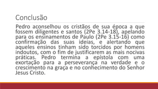 Conclusão
Pedro aconselhou os cristãos de sua época a que
fossem diligentes e santos (2Pe 3.14-18), apelando
para os ensinamentos de Paulo (2Pe 3.15-16) como
confirmação das suas ideias, e alertando que
aqueles ensinos tinham sido torcidos por homens
indoutos, com o fim de justificarem as mais nocivas
práticas. Pedro termina a epístola com uma
exortação para a perseverança na verdade e o
crescimento na graça e no conhecimento do Senhor
Jesus Cristo.
 