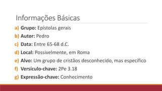 Informações Básicas
a) Grupo: Epístolas gerais
b) Autor: Pedro
c) Data: Entre 65-68 d.C.
d) Local: Possivelmente, em Roma
e) Alvo: Um grupo de cristãos desconhecido, mas específico
f) Versículo-chave: 2Pe 3.18
g) Expressão-chave: Conhecimento
 