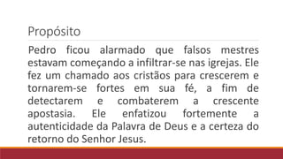 Propósito
Pedro ficou alarmado que falsos mestres
estavam começando a infiltrar-se nas igrejas. Ele
fez um chamado aos cristãos para crescerem e
tornarem-se fortes em sua fé, a fim de
detectarem e combaterem a crescente
apostasia. Ele enfatizou fortemente a
autenticidade da Palavra de Deus e a certeza do
retorno do Senhor Jesus.
 