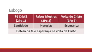 Esboço
Fé Cristã
(2Pe 1)
Falsos Mestres
(2Pe 2)
Volta de Cristo
(2Pe 3)
Santidade Heresias Esperança
Defesa da fé e esperança na volta de Cristo
 
