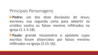 Principais Personagens
Pedro: um dos doze discípulos de Jesus;
escreveu sua segunda carta para advertir os
cristãos contra os falsos mestres infiltrados na
igreja (1.1-3.18).
Paulo: grande missionário e apóstolo cujos
escritos foram distorcidos por falsos mestres
infiltrados na igreja (3.15-16).
 