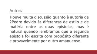 Autoria
Houve muita discussão quanto à autoria de
2Pedro devido às diferenças de estilo e de
matéria entre as duas epístolas; mas é
natural quando lembramos que a segunda
epístola foi escrita com propósito diferente
e provavelmente por outro amanuense.
 