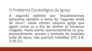 O Problema Escatológico da Igreja
A segunda epístola aos Tessalonicenses
apresenta também o tema da “segunda vinda
de Jesus”. Havia crentes naquela igreja que
agiam como se o Dia do Senhor já houvesse
chegado. Paulo exorta veementemente os que,
provavelmente, usando o pretexto da imediata
volta de Jesus, não queriam trabalhar (2Ts 3.8;
3.10-11).
 