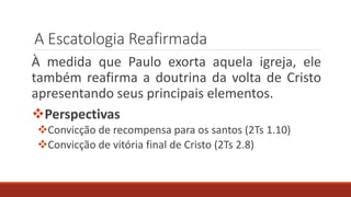 A Escatologia Reafirmada
À medida que Paulo exorta aquela igreja, ele
também reafirma a doutrina da volta de Cristo
apresentando seus principais elementos.
Perspectivas
Convicção de recompensa para os santos (2Ts 1.10)
Convicção de vitória final de Cristo (2Ts 2.8)
 