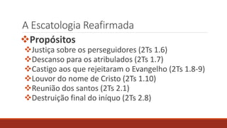 A Escatologia Reafirmada
Propósitos
Justiça sobre os perseguidores (2Ts 1.6)
Descanso para os atribulados (2Ts 1.7)
Castigo aos que rejeitaram o Evangelho (2Ts 1.8-9)
Louvor do nome de Cristo (2Ts 1.10)
Reunião dos santos (2Ts 2.1)
Destruição final do iníquo (2Ts 2.8)
 
