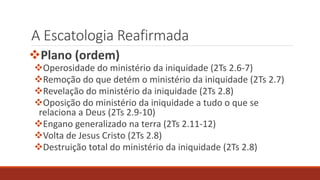 A Escatologia Reafirmada
Plano (ordem)
Operosidade do ministério da iniquidade (2Ts 2.6-7)
Remoção do que detém o ministério da iniquidade (2Ts 2.7)
Revelação do ministério da iniquidade (2Ts 2.8)
Oposição do ministério da iniquidade a tudo o que se
relaciona a Deus (2Ts 2.9-10)
Engano generalizado na terra (2Ts 2.11-12)
Volta de Jesus Cristo (2Ts 2.8)
Destruição total do ministério da iniquidade (2Ts 2.8)
 