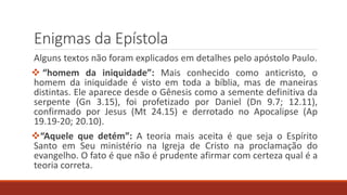 Enigmas da Epístola
Alguns textos não foram explicados em detalhes pelo apóstolo Paulo.
 “homem da iniquidade”: Mais conhecido como anticristo, o
homem da iniquidade é visto em toda a bíblia, mas de maneiras
distintas. Ele aparece desde o Gênesis como a semente definitiva da
serpente (Gn 3.15), foi profetizado por Daniel (Dn 9.7; 12.11),
confirmado por Jesus (Mt 24.15) e derrotado no Apocalipse (Ap
19.19-20; 20.10).
“Aquele que detém”: A teoria mais aceita é que seja o Espírito
Santo em Seu ministério na Igreja de Cristo na proclamação do
evangelho. O fato é que não é prudente afirmar com certeza qual é a
teoria correta.
 