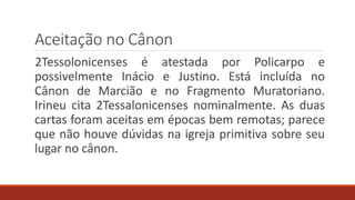Aceitação no Cânon
2Tessolonicenses é atestada por Policarpo e
possivelmente Inácio e Justino. Está incluída no
Cânon de Marcião e no Fragmento Muratoriano.
Irineu cita 2Tessalonicenses nominalmente. As duas
cartas foram aceitas em épocas bem remotas; parece
que não houve dúvidas na igreja primitiva sobre seu
lugar no cânon.
 