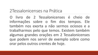 2Tessalonicenses na Prática
O livro de 2 Tessalonicenses é cheio de
informações sobre o fim dos tempos. Ele
também nos exorta a não sermos ociosos e a
trabalharmos pelo que temos. Existem também
algumas grandes orações em 2 Tessalonicenses
que podem nos servir de exemplo sobre como
orar pelos outros crentes de hoje.
 