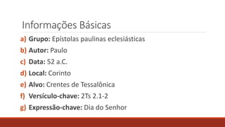 Informações Básicas
a) Grupo: Epístolas paulinas eclesiásticas
b) Autor: Paulo
c) Data: 52 a.C.
d) Local: Corinto
e) Alvo: Crentes de Tessalônica
f) Versículo-chave: 2Ts 2.1-2
g) Expressão-chave: Dia do Senhor
 