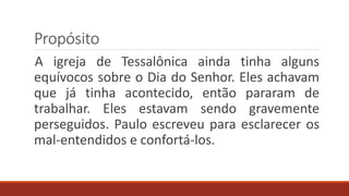 Propósito
A igreja de Tessalônica ainda tinha alguns
equívocos sobre o Dia do Senhor. Eles achavam
que já tinha acontecido, então pararam de
trabalhar. Eles estavam sendo gravemente
perseguidos. Paulo escreveu para esclarecer os
mal-entendidos e confortá-los.
 