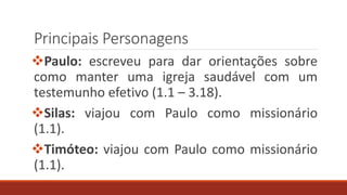 Principais Personagens
Paulo: escreveu para dar orientações sobre
como manter uma igreja saudável com um
testemunho efetivo (1.1 – 3.18).
Silas: viajou com Paulo como missionário
(1.1).
Timóteo: viajou com Paulo como missionário
(1.1).
 