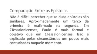 Comparação Entre as Epístolas
Não é difícil perceber que as duas epístolas são
similares. Aproximadamente um terço da
primeira é reafirmado na segunda. Em
2Tessalonicenses, Paulo é mais formal e
objetivo que em 1Tessalonicenses. Isso é
explicado pelas circunstâncias um pouco mais
conturbadas naquele momento.
 