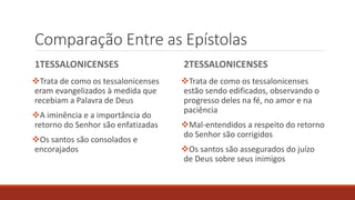 Comparação Entre as Epístolas
1TESSALONICENSES
Trata de como os tessalonicenses
eram evangelizados à medida que
recebiam a Palavra de Deus
A iminência e a importância do
retorno do Senhor são enfatizadas
Os santos são consolados e
encorajados
2TESSALONICENSES
Trata de como os tessalonicenses
estão sendo edificados, observando o
progresso deles na fé, no amor e na
paciência
Mal-entendidos a respeito do retorno
do Senhor são corrigidos
Os santos são assegurados do juízo
de Deus sobre seus inimigos
 