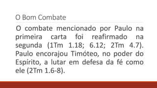 O Bom Combate
O combate mencionado por Paulo na
primeira carta foi reafirmado na
segunda (1Tm 1.18; 6.12; 2Tm 4.7).
Paulo encorajou Timóteo, no poder do
Espírito, a lutar em defesa da fé como
ele (2Tm 1.6-8).
 