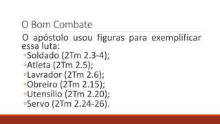 O Bom Combate
O apóstolo usou figuras para exemplificar
essa luta:
◦Soldado (2Tm 2.3-4);
◦Atleta (2Tm 2.5);
◦Lavrador (2Tm 2.6);
◦Obreiro (2Tm 2.15);
◦Utensílio (2Tm 2.20);
◦Servo (2Tm 2.24-26).
 