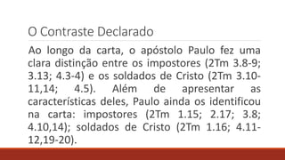 O Contraste Declarado
Ao longo da carta, o apóstolo Paulo fez uma
clara distinção entre os impostores (2Tm 3.8-9;
3.13; 4.3-4) e os soldados de Cristo (2Tm 3.10-
11,14; 4.5). Além de apresentar as
características deles, Paulo ainda os identificou
na carta: impostores (2Tm 1.15; 2.17; 3.8;
4.10,14); soldados de Cristo (2Tm 1.16; 4.11-
12,19-20).
 