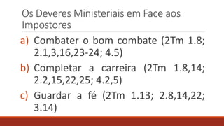 Os Deveres Ministeriais em Face aos
Impostores
a) Combater o bom combate (2Tm 1.8;
2.1,3,16,23-24; 4.5)
b) Completar a carreira (2Tm 1.8,14;
2.2,15,22,25; 4.2,5)
c) Guardar a fé (2Tm 1.13; 2.8,14,22;
3.14)
 