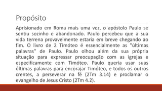 Propósito
Aprisionado em Roma mais uma vez, o apóstolo Paulo se
sentiu sozinho e abandonado. Paulo percebeu que a sua
vida terrena provavelmente estaria em breve chegando ao
fim. O livro de 2 Timóteo é essencialmente as "últimas
palavras" de Paulo. Paulo olhou além da sua própria
situação para expressar preocupação com as igrejas e
especificamente com Timóteo. Paulo queria usar suas
últimas palavras para encorajar Timóteo, e todos os outros
crentes, a perseverar na fé (2Tm 3.14) e proclamar o
evangelho de Jesus Cristo (2Tm 4.2).
 