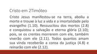 Cristo em 2Timóteo
Cristo Jesus manifestou-se na terra, aboliu a
morte e trouxe à luz a vida e a imortalidade pelo
evangelho (1.10). Ressuscitou dos mortos (2.8)
e conquistou a salvação e eterna glória (2.10);
pois, se os crentes morrerem com ele, também
viverão com ele (2.11). Todos quantos amam
sua vinda receberão a coroa da justiça (4.8) e
reinarão com ele (2.12).
 