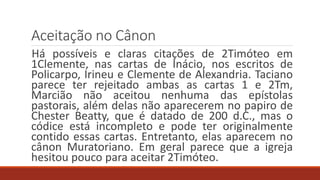 Aceitação no Cânon
Há possíveis e claras citações de 2Timóteo em
1Clemente, nas cartas de Inácio, nos escritos de
Policarpo, Irineu e Clemente de Alexandria. Taciano
parece ter rejeitado ambas as cartas 1 e 2Tm,
Marcião não aceitou nenhuma das epístolas
pastorais, além delas não aparecerem no papiro de
Chester Beatty, que é datado de 200 d.C., mas o
códice está incompleto e pode ter originalmente
contido essas cartas. Entretanto, elas aparecem no
cânon Muratoriano. Em geral parece que a igreja
hesitou pouco para aceitar 2Timóteo.
 