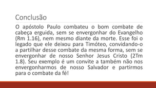Conclusão
O apóstolo Paulo combateu o bom combate de
cabeça erguida, sem se envergonhar do Evangelho
(Rm 1.16), nem mesmo diante da morte. Esse foi o
legado que ele deixou para Timóteo, convidando-o
a partilhar desse combate da mesma forma, sem se
envergonhar de nosso Senhor Jesus Cristo (2Tm
1.8). Seu exemplo é um convite a também não nos
envergonharmos de nosso Salvador e partirmos
para o combate da fé!
 