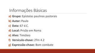 Informações Básicas
a) Grupo: Epístolas paulinas pastorais
b) Autor: Paulo
c) Data: 67 d.C.
d) Local: Prisão em Roma
e) Alvo: Timóteo
f) Versículo-chave: 2Tm 4.2
g) Expressão-chave: Bom combate
 
