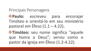 Principais Personagens
Paulo: escreveu para encorajar
Timóteo e orientá-lo em seu ministério
pastoral em Éfeso (1.1 – 4.22).
Timóteo: seu nome significa “aquele
que honra a Deus”; serviu como o
pastor da igreja em Éfeso (1.2-4.22).
 