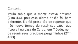 Contexto
Paulo sabia que a morte estava próxima
(2Tm 4.6), pois essa última prisão foi bem
diferente. Ele foi preso tão de repente que
não houve tempo de vestir sua capa, que
ficou ali na casa de Carpo, em Trôade, nem
de reunir seus preciosos pergaminhos (2Tm
4.13).
 