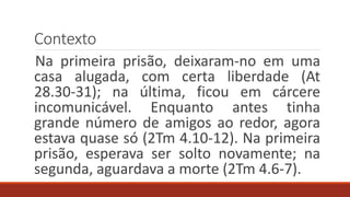 Contexto
Na primeira prisão, deixaram-no em uma
casa alugada, com certa liberdade (At
28.30-31); na última, ficou em cárcere
incomunicável. Enquanto antes tinha
grande número de amigos ao redor, agora
estava quase só (2Tm 4.10-12). Na primeira
prisão, esperava ser solto novamente; na
segunda, aguardava a morte (2Tm 4.6-7).
 