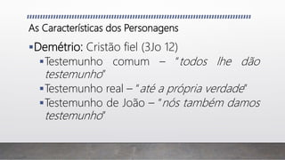 As Características dos Personagens
Demétrio: Cristão fiel (3Jo 12)
Testemunho comum – “todos lhe dão
testemunho”
Testemunho real – “até a própria verdade”
Testemunho de João – “nós também damos
testemunho”
 