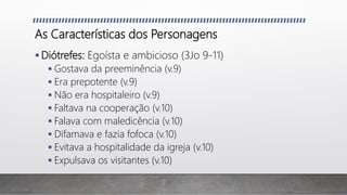 As Características dos Personagens
 Diótrefes: Egoísta e ambicioso (3Jo 9-11)
 Gostava da preeminência (v.9)
 Era prepotente (v.9)
 Não era hospitaleiro (v.9)
 Faltava na cooperação (v.10)
 Falava com maledicência (v.10)
 Difamava e fazia fofoca (v.10)
 Evitava a hospitalidade da igreja (v.10)
 Expulsava os visitantes (v.10)
 