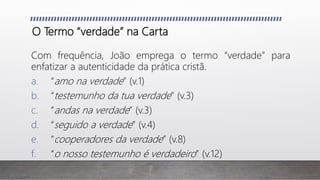 O Termo “verdade” na Carta
Com frequência, João emprega o termo “verdade” para
enfatizar a autenticidade da prática cristã.
a. “amo na verdade” (v.1)
b. “testemunho da tua verdade” (v.3)
c. “andas na verdade” (v.3)
d. “seguido a verdade” (v.4)
e. “cooperadores da verdade” (v.8)
f. “o nosso testemunho é verdadeiro” (v.12)
 