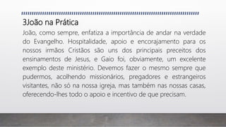 3João na Prática
João, como sempre, enfatiza a importância de andar na verdade
do Evangelho. Hospitalidade, apoio e encorajamento para os
nossos irmãos Cristãos são uns dos principais preceitos dos
ensinamentos de Jesus, e Gaio foi, obviamente, um excelente
exemplo deste ministério. Devemos fazer o mesmo sempre que
pudermos, acolhendo missionários, pregadores e estrangeiros
visitantes, não só na nossa igreja, mas também nas nossas casas,
oferecendo-lhes todo o apoio e incentivo de que precisam.
 