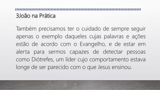 3João na Prática
Também precisamos ter o cuidado de sempre seguir
apenas o exemplo daqueles cujas palavras e ações
estão de acordo com o Evangelho, e de estar em
alerta para sermos capazes de detectar pessoas
como Diótrefes, um líder cujo comportamento estava
longe de ser parecido com o que Jesus ensinou.
 