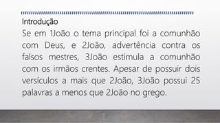 Introdução
Se em 1João o tema principal foi a comunhão
com Deus, e 2João, advertência contra os
falsos mestres, 3João estimula a comunhão
com os irmãos crentes. Apesar de possuir dois
versículos a mais que 2João, 3João possui 25
palavras a menos que 2João no grego.
 
