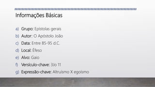 Informações Básicas
a) Grupo: Epístolas gerais
b) Autor: O Apóstolo João
c) Data: Entre 85-95 d.C.
d) Local: Éfeso
e) Alvo: Gaio
f) Versículo-chave: 3Jo 11
g) Expressão-chave: Altruísmo X egoísmo
 