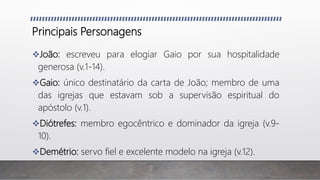 Principais Personagens
João: escreveu para elogiar Gaio por sua hospitalidade
generosa (v.1-14).
Gaio: único destinatário da carta de João; membro de uma
das igrejas que estavam sob a supervisão espiritual do
apóstolo (v.1).
Diótrefes: membro egocêntrico e dominador da igreja (v.9-
10).
Demétrio: servo fiel e excelente modelo na igreja (v.12).
 