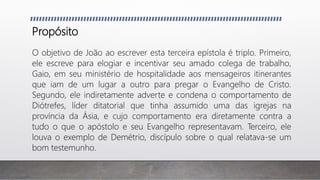 Propósito
O objetivo de João ao escrever esta terceira epístola é triplo. Primeiro,
ele escreve para elogiar e incentivar seu amado colega de trabalho,
Gaio, em seu ministério de hospitalidade aos mensageiros itinerantes
que iam de um lugar a outro para pregar o Evangelho de Cristo.
Segundo, ele indiretamente adverte e condena o comportamento de
Diótrefes, líder ditatorial que tinha assumido uma das igrejas na
província da Ásia, e cujo comportamento era diretamente contra a
tudo o que o apóstolo e seu Evangelho representavam. Terceiro, ele
louva o exemplo de Demétrio, discípulo sobre o qual relatava-se um
bom testemunho.
 