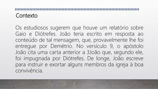 Contexto
Os estudiosos sugerem que houve um relatório sobre
Gaio e Diótrefes. João teria escrito em resposta ao
conteúdo de tal mensagem, que, provavelmente lhe foi
entregue por Demétrio. No versículo 9, o apóstolo
João cita uma carta anterior a 3João que, segundo ele,
foi impugnada por Diótrefes. De longe, João escreve
para instruir e exortar alguns membros da igreja à boa
convivência.
 