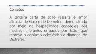 Conteúdo
A terceira carta de João ressalta o amor
altruísta de Gaio e de Demétrio, demonstrado
por meio da hospitalidade concedida aos
mestres itinerantes enviados por João, que
reprova o egoísmo eclesiástico e ditatorial de
Diótrefes.
 