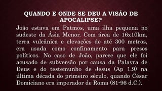 QUANDO E ONDE SE DEU A VISÃO DE
APOCALIPSE?
João estava em Patmos, uma ilha pequena no
sudeste da Ásia Menor. Com área de 16x10km,
terra vulcânica e elevações de até 300 metros,
era usada como confinamento para presos
políticos. No caso de João, parece que ele foi
acusado de subversão por causa da Palavra de
Deus e do testemunho de Jesus (Ap 1.9) na
última década do primeiro século, quando César
Domiciano era imperador de Roma (81-96 d.C.).
 