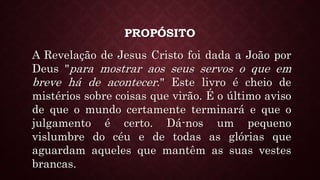 PROPÓSITO
A Revelação de Jesus Cristo foi dada a João por
Deus "para mostrar aos seus servos o que em
breve há de acontecer." Este livro é cheio de
mistérios sobre coisas que virão. É o último aviso
de que o mundo certamente terminará e que o
julgamento é certo. Dá-nos um pequeno
vislumbre do céu e de todas as glórias que
aguardam aqueles que mantêm as suas vestes
brancas.
 