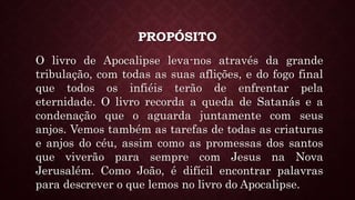 PROPÓSITO
O livro de Apocalipse leva-nos através da grande
tribulação, com todas as suas aflições, e do fogo final
que todos os infiéis terão de enfrentar pela
eternidade. O livro recorda a queda de Satanás e a
condenação que o aguarda juntamente com seus
anjos. Vemos também as tarefas de todas as criaturas
e anjos do céu, assim como as promessas dos santos
que viverão para sempre com Jesus na Nova
Jerusalém. Como João, é difícil encontrar palavras
para descrever o que lemos no livro do Apocalipse.
 