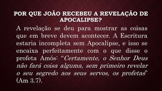 POR QUE JOÃO RECEBEU A REVELAÇÃO DE
APOCALIPSE?
A revelação se deu para mostrar as coisas
que em breve devem acontecer. A Escritura
estaria incompleta sem Apocalipse, e isso se
encaixa perfeitamente com o que disse o
profeta Amós: “Certamente, o Senhor Deus
não fará coisa alguma, sem primeiro revelar
o seu segredo aos seus servos, os profetas”
(Am 3.7).
 