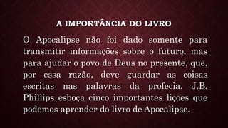 A IMPORTÂNCIA DO LIVRO
O Apocalipse não foi dado somente para
transmitir informações sobre o futuro, mas
para ajudar o povo de Deus no presente, que,
por essa razão, deve guardar as coisas
escritas nas palavras da profecia. J.B.
Phillips esboça cinco importantes lições que
podemos aprender do livro de Apocalipse.
 