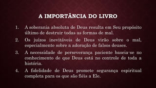 A IMPORTÂNCIA DO LIVRO
1. A soberania absoluta de Deus resulta em Seu propósito
último de destruir todas as formas de mal.
2. Os juízos inevitáveis de Deus virão sobre o mal,
especialmente sobre a adoração de falsos deuses.
3. A necessidade de perseverança paciente baseia-se no
conhecimento de que Deus está no controle de toda a
história.
4. A fidelidade de Deus promete segurança espiritual
completa para os que são fiéis a Ele.
 